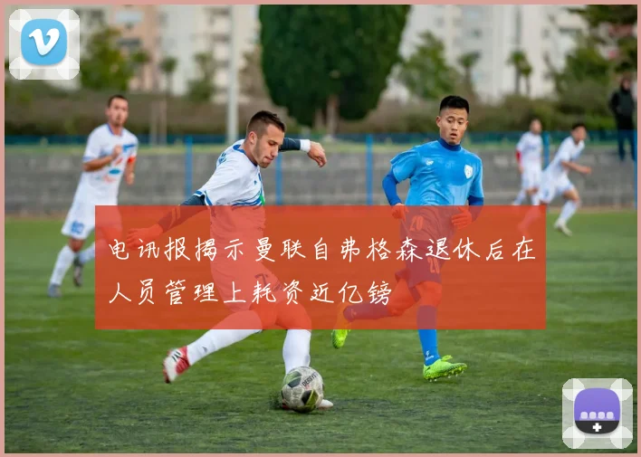 电讯报揭示曼联自弗格森退休后在人员管理上耗资近亿镑