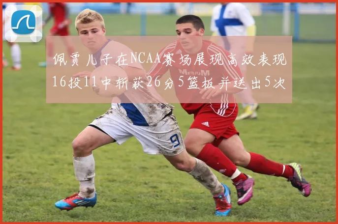 佩贾儿子在NCAA赛场展现高效表现16投11中斩获26分5篮板并送出5次失误