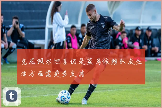 克尼佩尔坦言仍是菜鸟依赖队友生活方面需更多支持