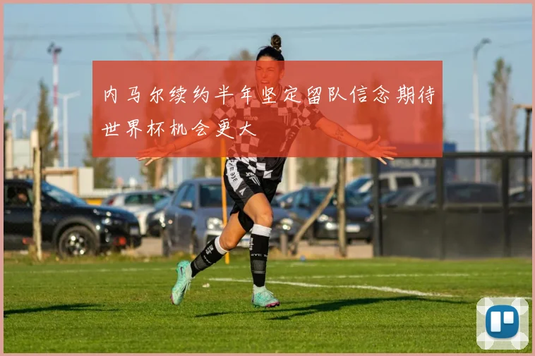 内马尔续约半年坚定留队信念期待世界杯机会更大