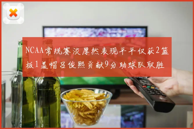 NCAA常规赛淡厚然表现平平仅获2篮板1盖帽吕俊熙贡献9分助球队取胜