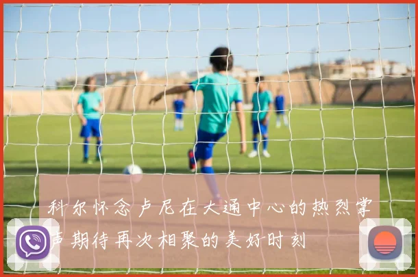 科尔怀念卢尼在大通中心的热烈掌声期待再次相聚的美好时刻