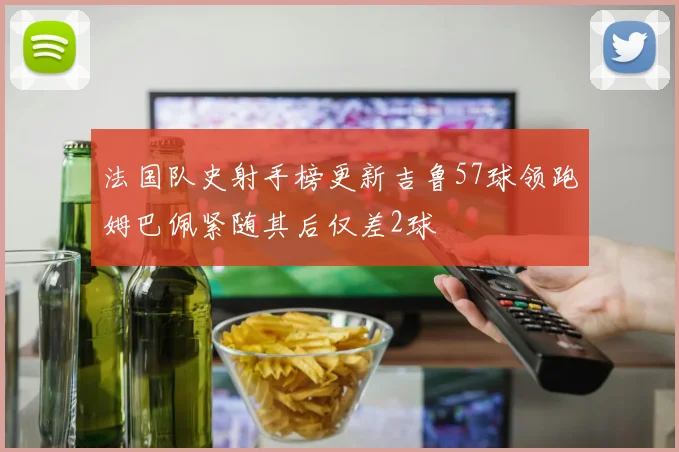 法国队史射手榜更新吉鲁57球领跑姆巴佩紧随其后仅差2球