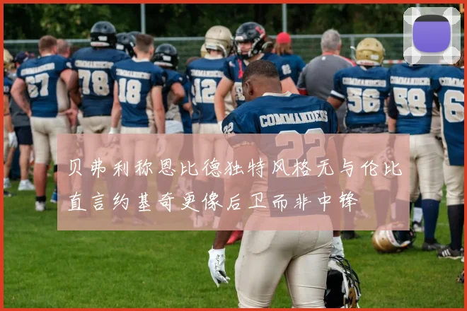 贝弗利称恩比德独特风格无与伦比直言约基奇更像后卫而非中锋
