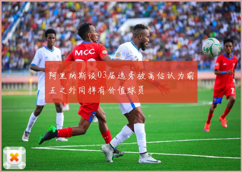 阿里纳斯谈03届选秀被高估认为前五之外同样有价值球员