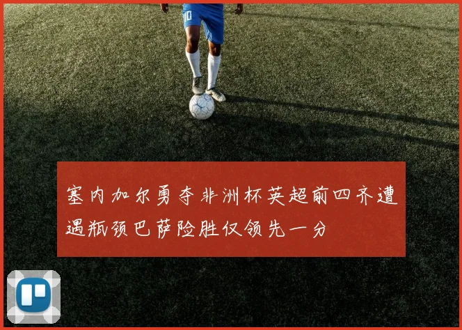 塞内加尔勇夺非洲杯英超前四齐遭遇瓶颈巴萨险胜仅领先一分