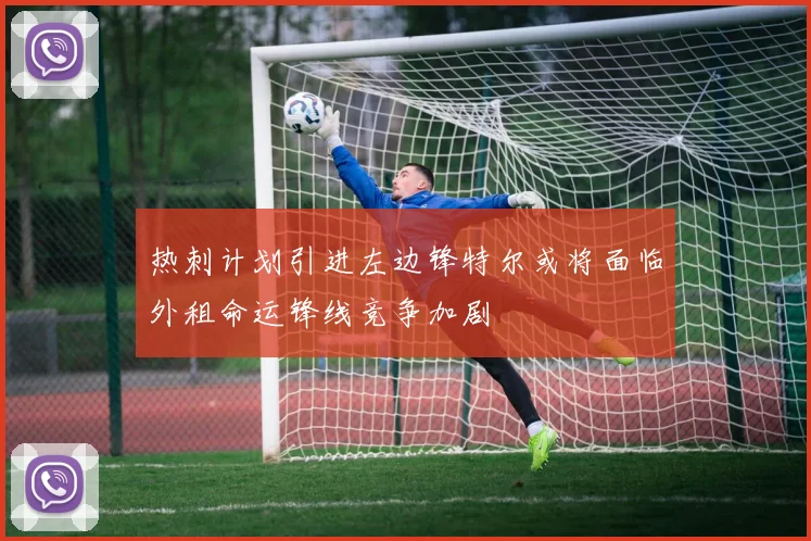 热刺计划引进左边锋特尔或将面临外租命运锋线竞争加剧