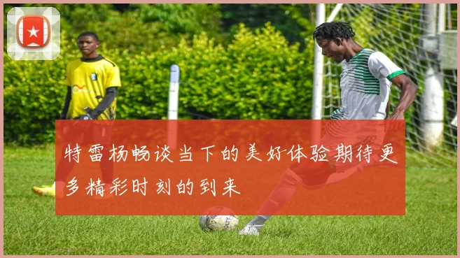 特雷杨畅谈当下的美好体验期待更多精彩时刻的到来