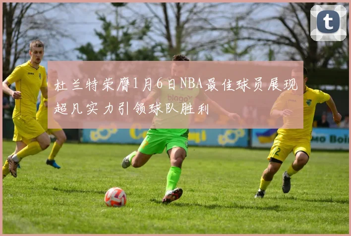 杜兰特荣膺1月6日NBA最佳球员展现超凡实力引领球队胜利