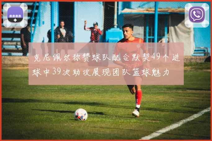 克尼佩尔称赞球队配合默契49个进球中39次助攻展现团队篮球魅力