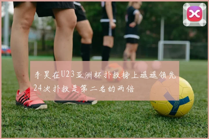 李昊在U23亚洲杯扑救榜上遥遥领先24次扑救是第二名的两倍