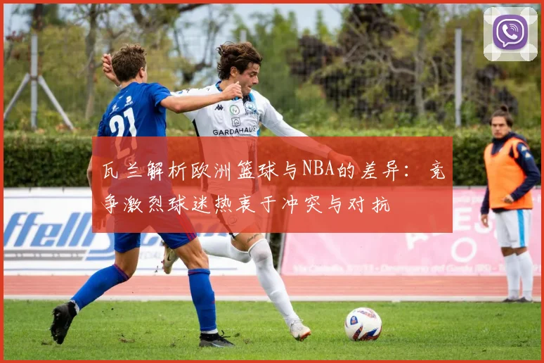 瓦兰解析欧洲篮球与NBA的差异：竞争激烈球迷热衷于冲突与对抗