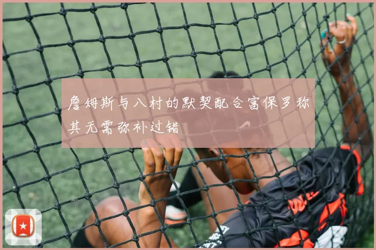 詹姆斯与八村的默契配合富保罗称其无需弥补过错