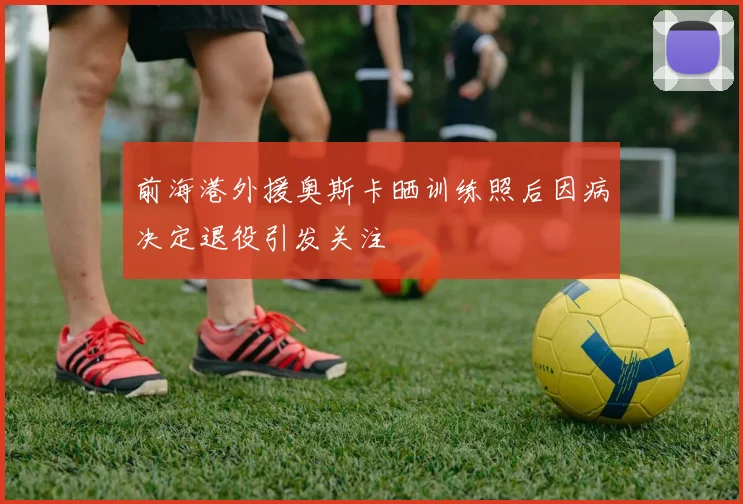 前海港外援奥斯卡晒训练照后因病决定退役引发关注