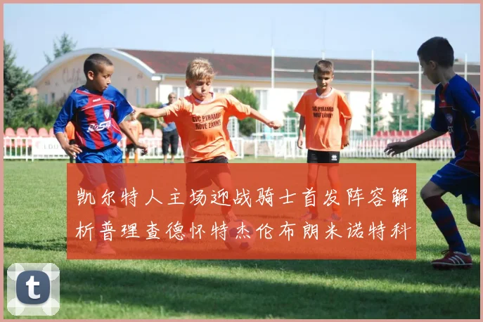 凯尔特人主场迎战骑士首发阵容解析普理查德怀特杰伦布朗米诺特科塔齐聚一堂