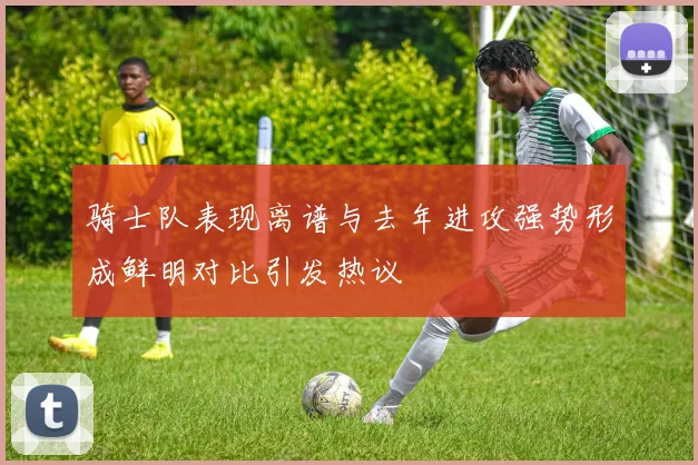 骑士队表现离谱与去年进攻强势形成鲜明对比引发热议