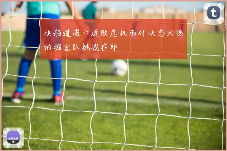 快船遭遇六连败危机面对状态火热的掘金队挑战在即