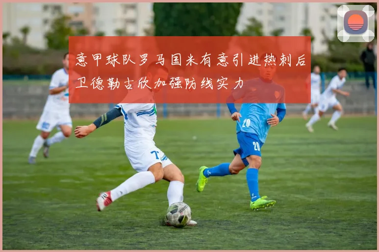 意甲球队罗马国米有意引进热刺后卫德勒古欣加强防线实力