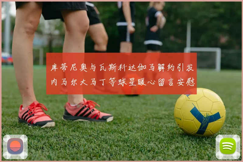 库蒂尼奥与瓦斯科达伽马解约引发内马尔大马丁等球星暖心留言安慰