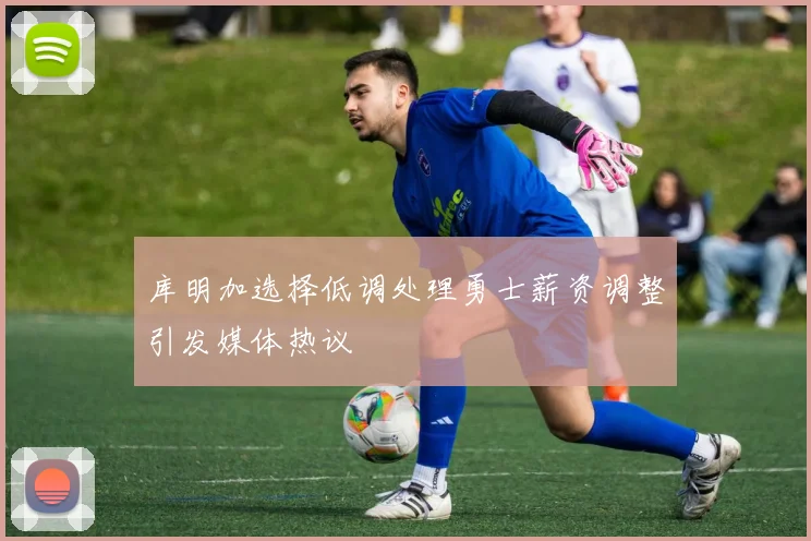 库明加选择低调处理勇士薪资调整引发媒体热议