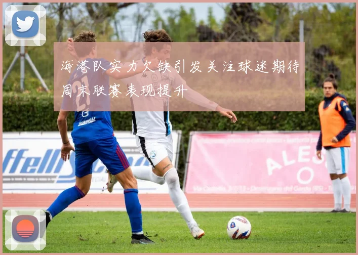 海港队实力欠缺引发关注球迷期待周末联赛表现提升