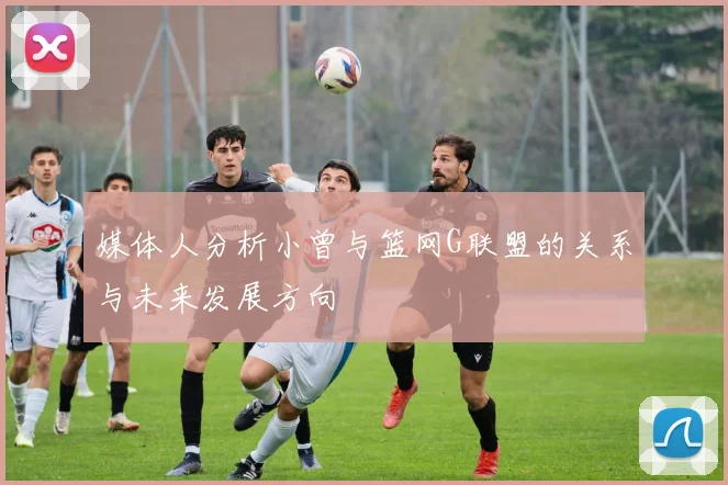 媒体人分析小曾与篮网G联盟的关系与未来发展方向