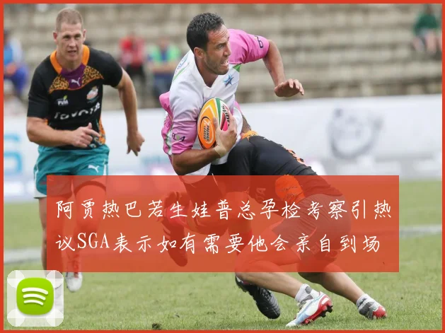 阿贾热巴若生娃普总孕检考察引热议SGA表示如有需要他会亲自到场