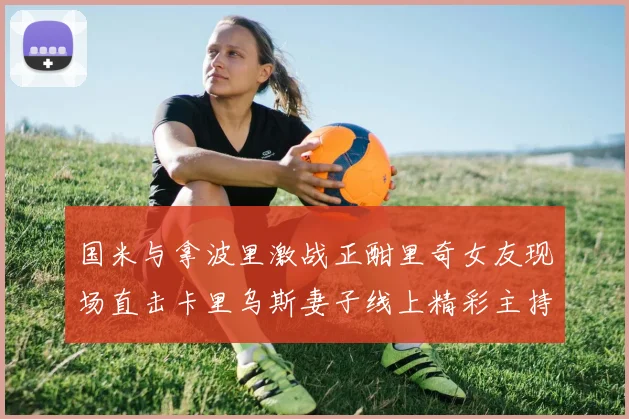 国米与拿波里激战正酣里奇女友现场直击卡里乌斯妻子线上精彩主持