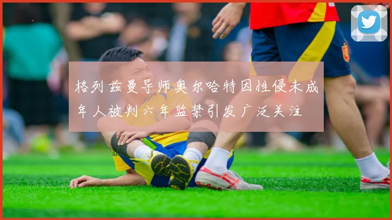 格列兹曼导师奥尔哈特因性侵未成年人被判六年监禁引发广泛关注