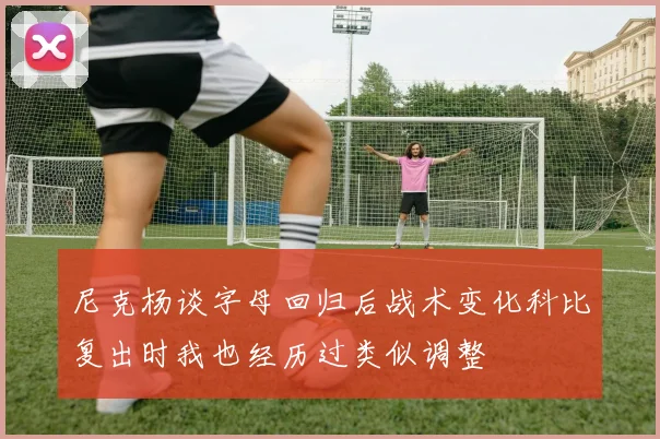 尼克杨谈字母回归后战术变化科比复出时我也经历过类似调整