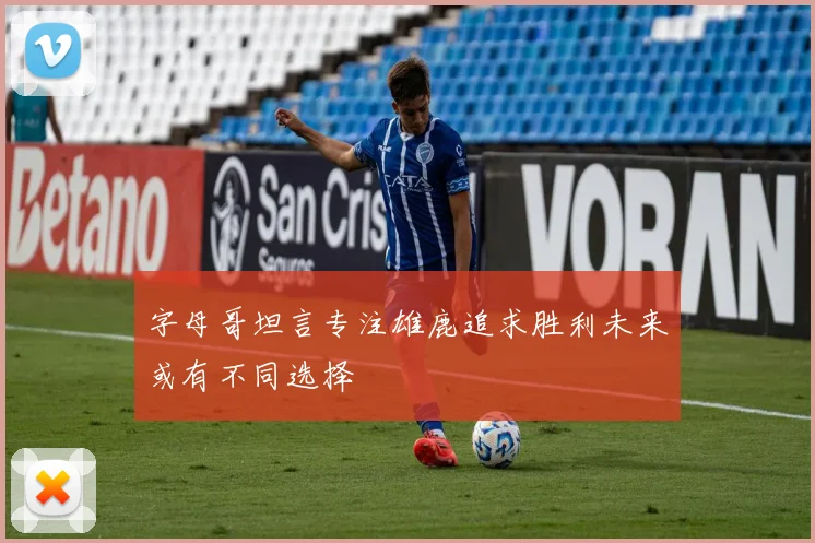字母哥坦言专注雄鹿追求胜利未来或有不同选择