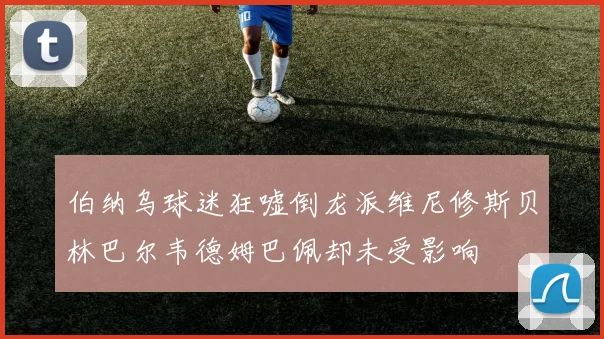 伯纳乌球迷狂嘘倒龙派维尼修斯贝林巴尔韦德姆巴佩却未受影响