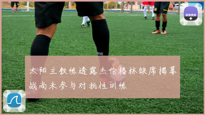 太阳主教练透露杰伦格林缺席揭幕战尚未参与对抗性训练