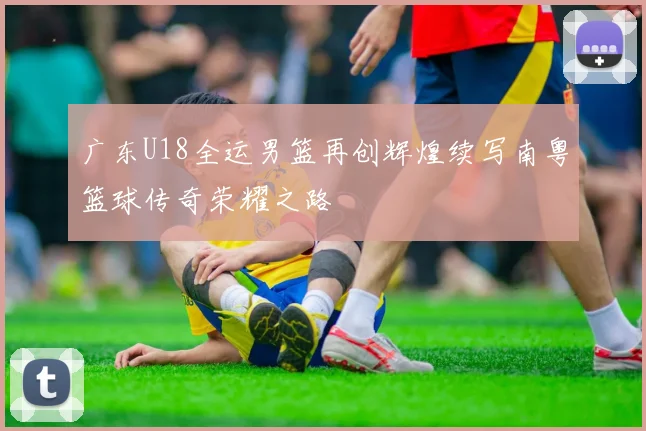 广东U18全运男篮再创辉煌续写南粤篮球传奇荣耀之路