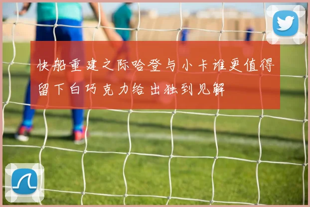 快船重建之际哈登与小卡谁更值得留下白巧克力给出独到见解