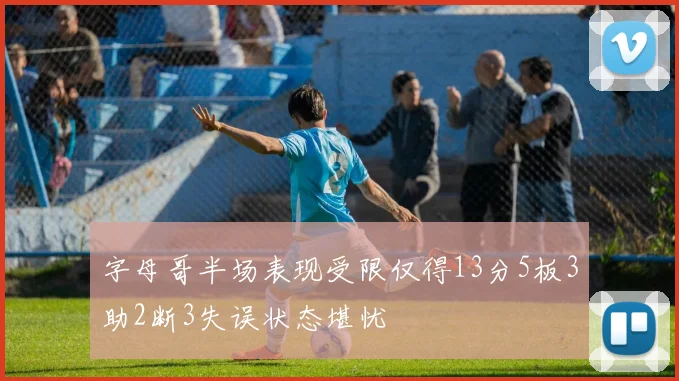 字母哥半场表现受限仅得13分5板3助2断3失误状态堪忧