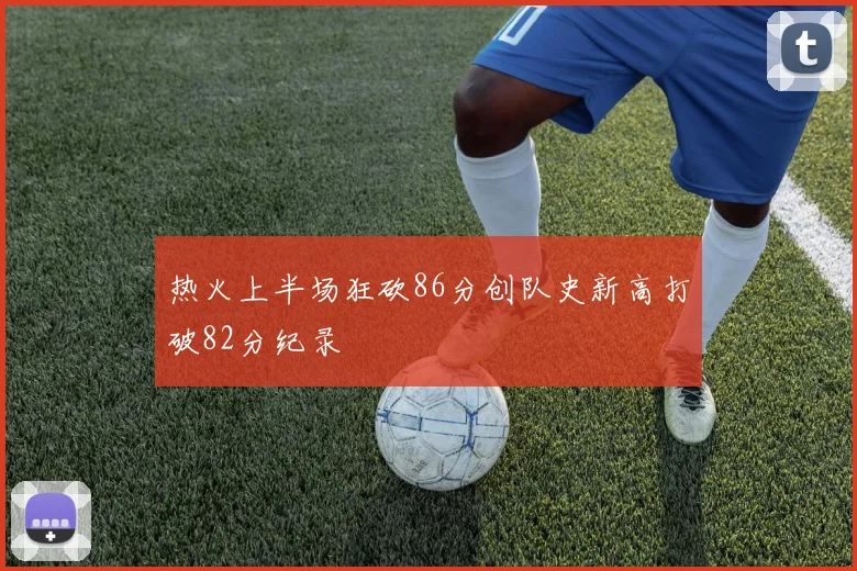 热火上半场狂砍86分创队史新高打破82分纪录