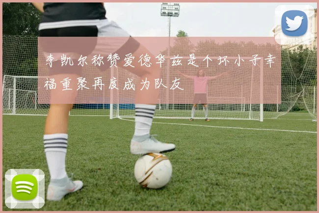 李凯尔称赞爱德华兹是个坏小子幸福重聚再度成为队友