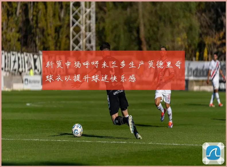 科莫中场呼吁米兰多生产莫德里奇球衣以提升球迷快乐感