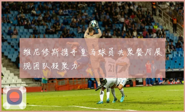 维尼修斯携手皇马球员共聚餐厅展现团队凝聚力