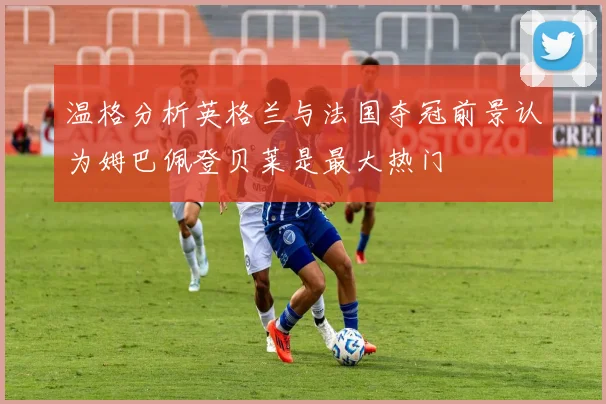温格分析英格兰与法国夺冠前景认为姆巴佩登贝莱是最大热门