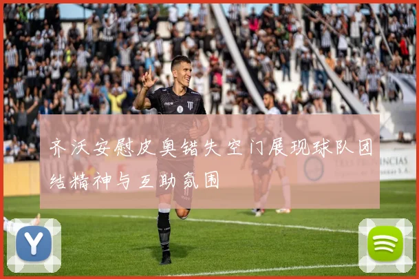 齐沃安慰皮奥错失空门展现球队团结精神与互助氛围
