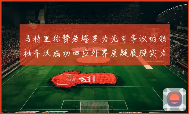 马特里称赞劳塔罗为无可争议的领袖齐沃成功回应外界质疑展现实力