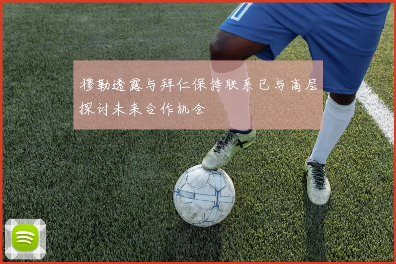 穆勒透露与拜仁保持联系已与高层探讨未来合作机会