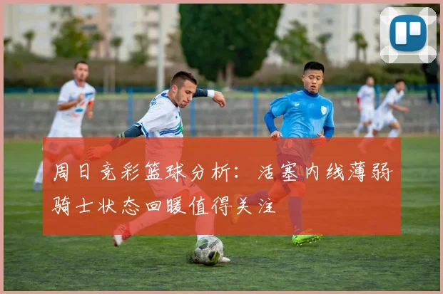周日竞彩篮球分析：活塞内线薄弱骑士状态回暖值得关注